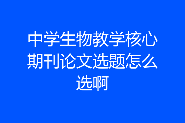 中学生物教学核心期刊论文选题怎么选啊