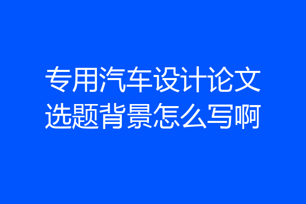 专用汽车设计论文选题背景怎么写啊