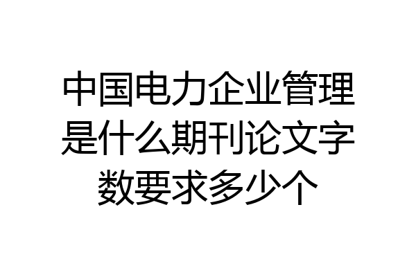 中国电力企业管理是什么期刊论文字数要求多少个