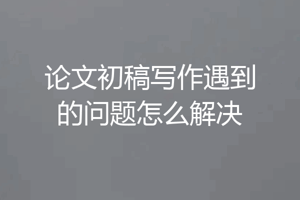 论文初稿写作遇到的问题怎么解决