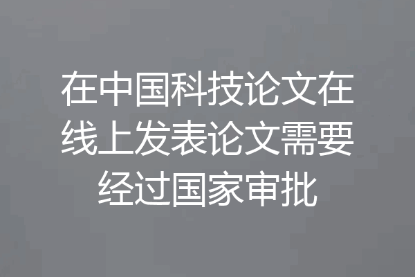 在中国科技论文在线上发表论文需要经过国家审批