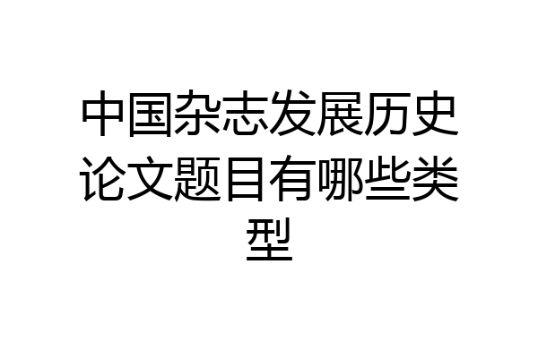 中国杂志发展历史论文题目有哪些类型