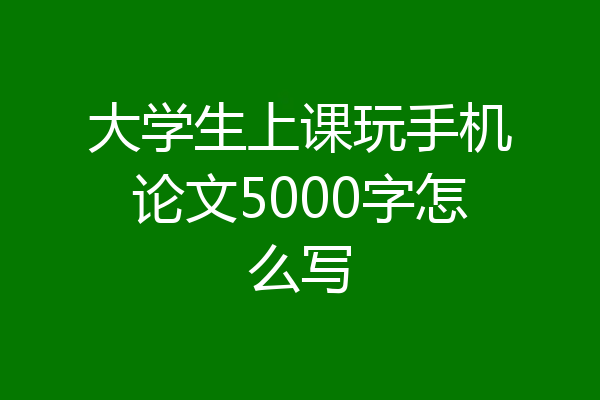 大学生上课玩手机论文5000字怎么写
