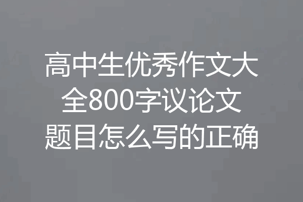 高中生优秀作文大全800字议论文题目怎么写的正确