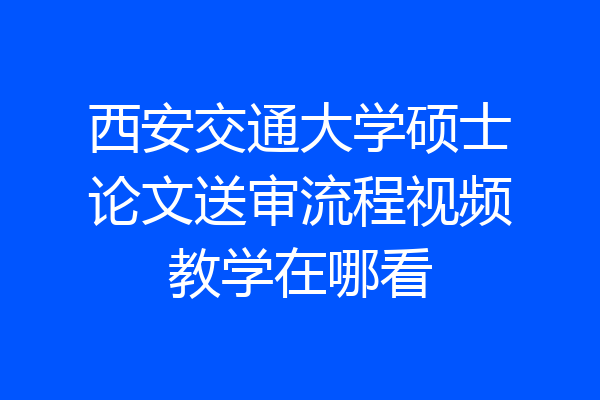 西安交通大学硕士论文送审流程视频教学在哪看