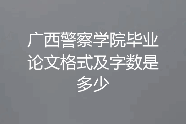广西警察学院毕业论文格式及字数是多少