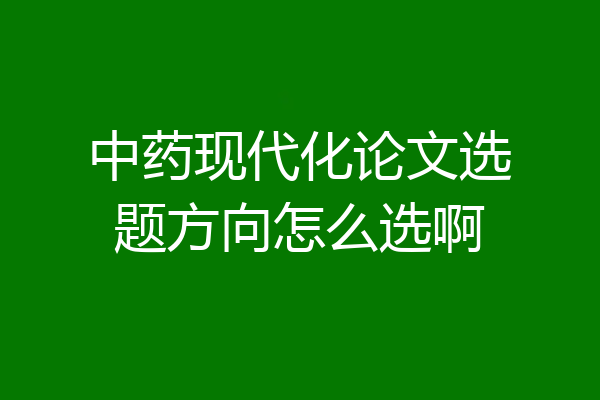 中药现代化论文选题方向怎么选啊