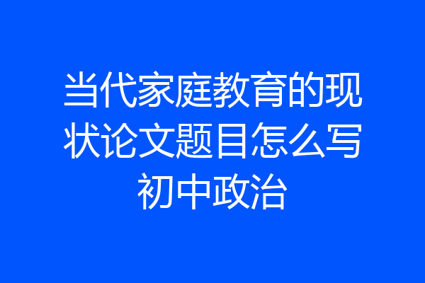 当代家庭教育的现状论文题目怎么写初中政治