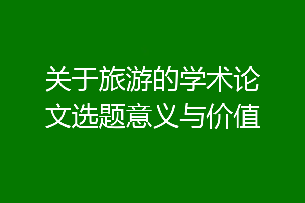关于旅游的学术论文选题意义与价值