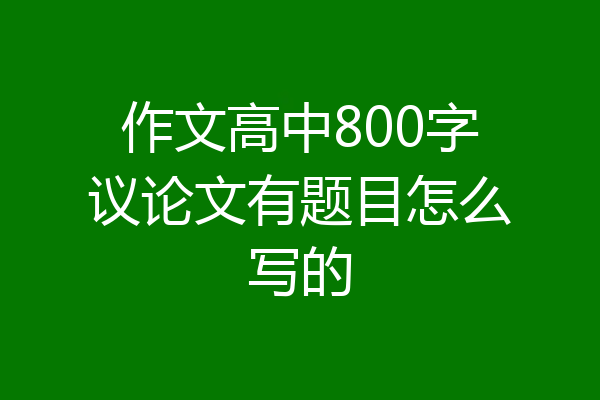 作文高中800字议论文有题目怎么写的