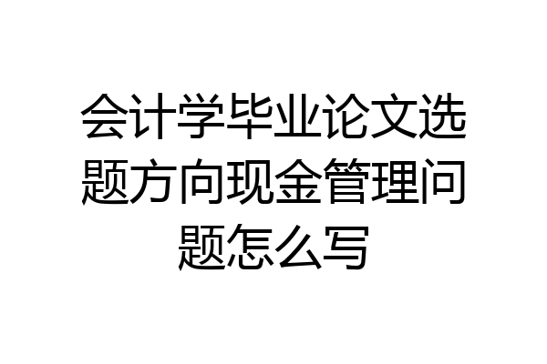 会计学毕业论文选题方向现金管理问题怎么写