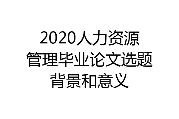 2020人力资源管理毕业论文选题背景和意义