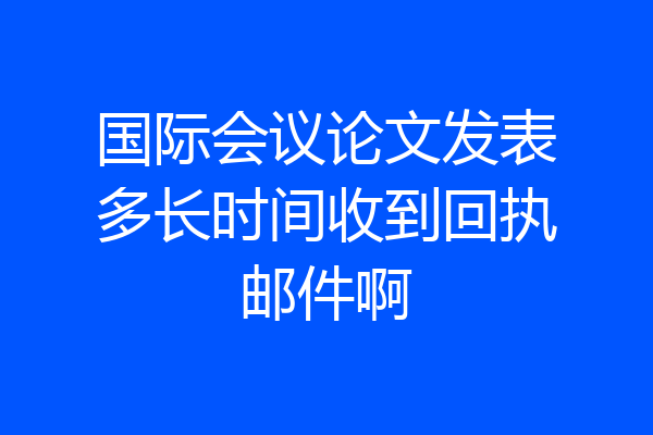 国际会议论文发表多长时间收到回执邮件啊