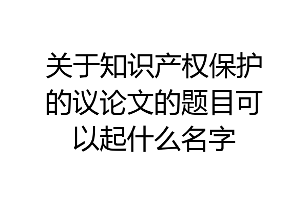 关于知识产权保护的议论文的题目可以起什么名字