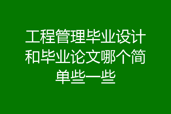 工程管理毕业设计和毕业论文哪个简单些一些