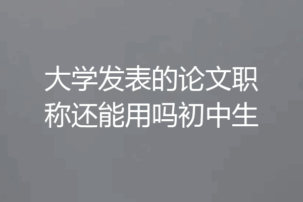 大学发表的论文职称还能用吗初中生