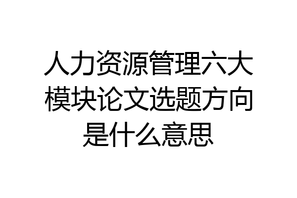 人力资源管理六大模块论文选题方向是什么意思