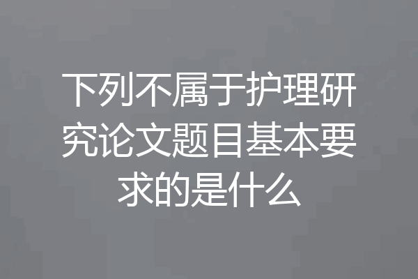 下列不属于护理研究论文题目基本要求的是什么