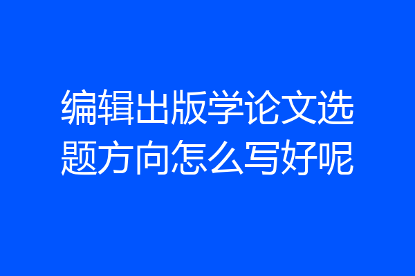 编辑出版学论文选题方向怎么写好呢