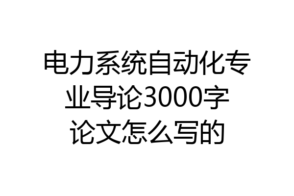 电力系统自动化专业导论3000字论文怎么写的