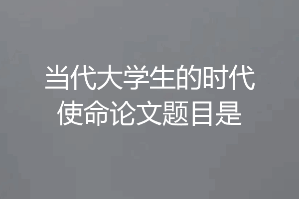 当代大学生的时代使命论文题目是