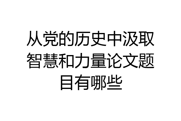 从党的历史中汲取智慧和力量论文题目有哪些