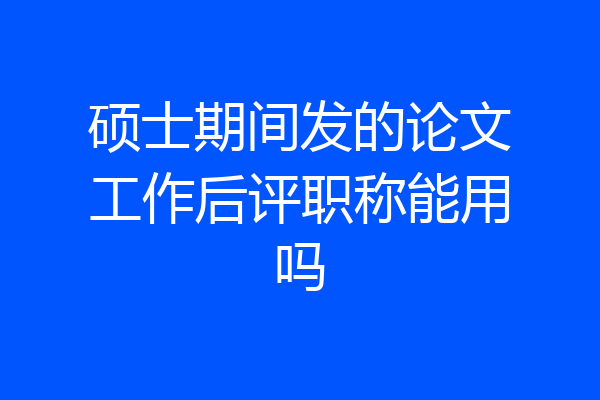硕士期间发的论文工作后评职称能用吗
