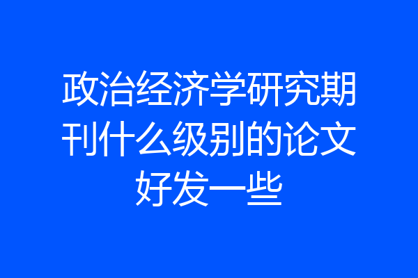 政治经济学研究期刊什么级别的论文好发一些