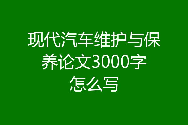 现代汽车维护与保养论文3000字怎么写