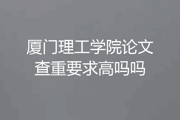厦门理工学院论文查重要求高吗吗