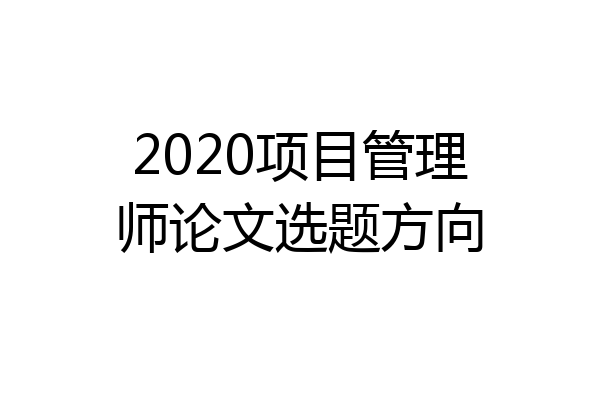 2020项目管理师论文选题方向
