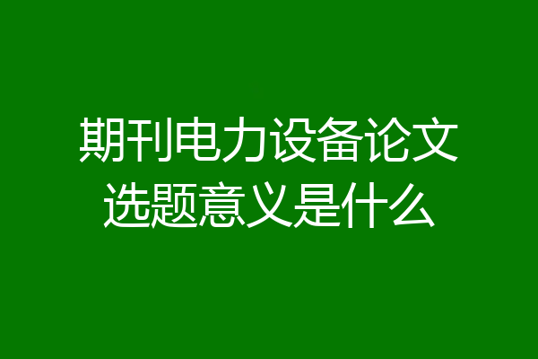 期刊电力设备论文选题意义是什么