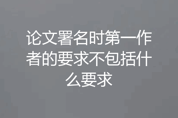 论文署名时第一作者的要求不包括什么要求