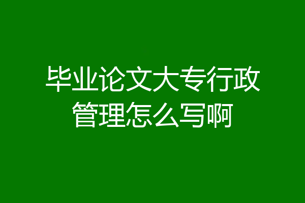 毕业论文大专行政管理怎么写啊