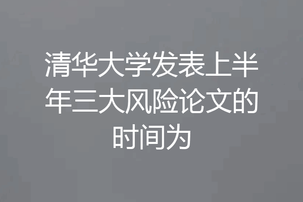 清华大学发表上半年三大风险论文的时间为