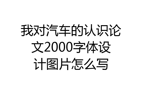 我对汽车的认识论文2000字体设计图片怎么写