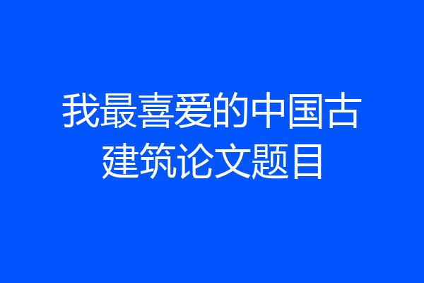 我最喜爱的中国古建筑论文题目