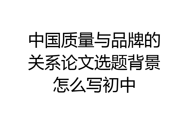 中国质量与品牌的关系论文选题背景怎么写初中