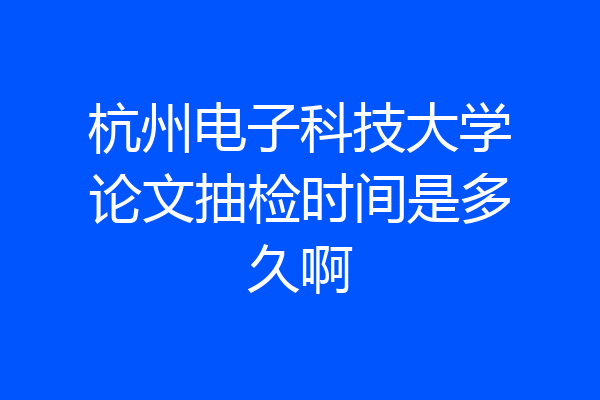 杭州电子科技大学论文抽检时间是多久啊