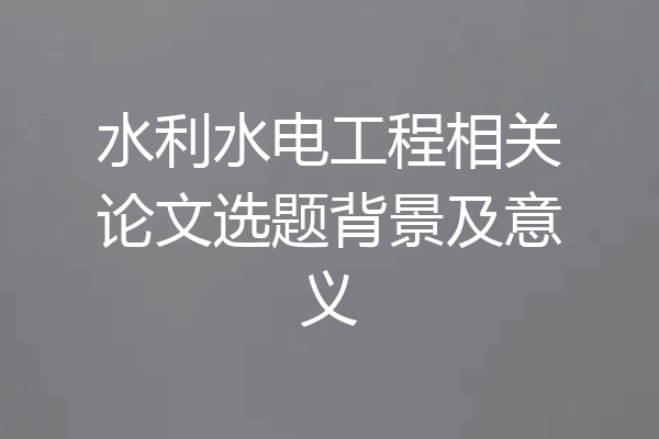 水利水电工程相关论文选题背景及意义