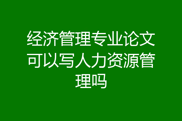 经济管理专业论文可以写人力资源管理吗