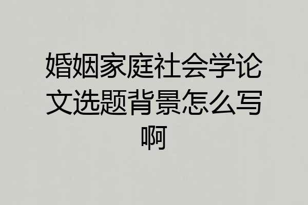 婚姻家庭社会学论文选题背景怎么写啊