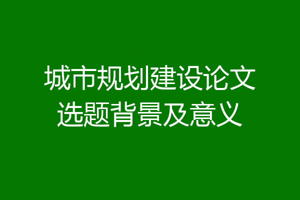 城市规划建设论文选题背景及意义
