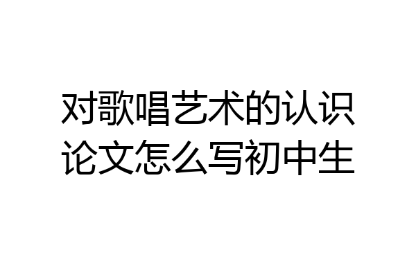 对歌唱艺术的认识论文怎么写初中生