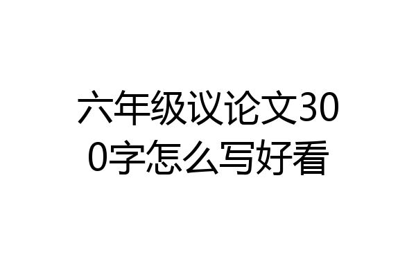 六年级议论文300字怎么写好看