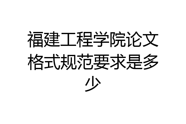 福建工程学院论文格式规范要求是多少
