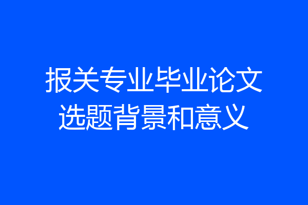报关专业毕业论文选题背景和意义