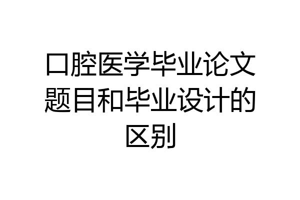 口腔医学毕业论文题目和毕业设计的区别