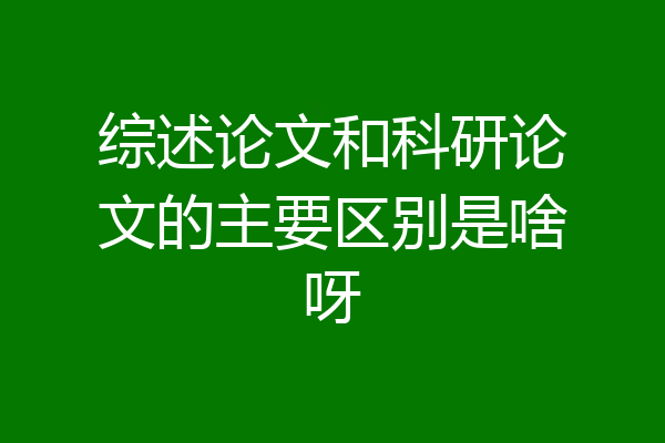 综述论文和科研论文的主要区别是啥呀