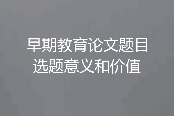早期教育论文题目选题意义和价值